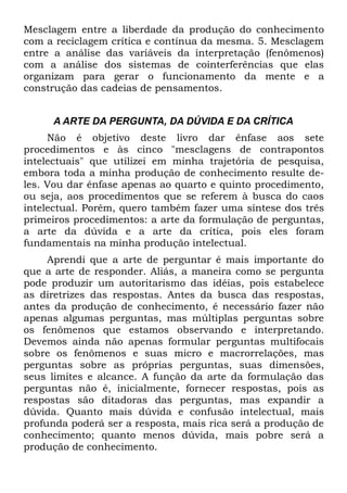 Mesclagem entre a liberdade da produção do conhecimento
com a reciclagem crítica e contínua da mesma. 5. Mesclagem
entre a análise das variáveis da interpretação (fenômenos)
com a análise dos sistemas de cointerferências que elas
organizam para gerar o funcionamento da mente e a
construção das cadeias de pensamentos.


     A ARTE DA PERGUNTA, DA DÚVIDA E DA CRÍTICA
     Não é objetivo deste livro dar ênfase aos sete
procedimentos e às cinco "mesclagens de contrapontos
intelectuais" que utilizei em minha trajetória de pesquisa,
embora toda a minha produção de conhecimento resulte de-
les. Vou dar ênfase apenas ao quarto e quinto procedimento,
ou seja, aos procedimentos que se referem à busca do caos
intelectual. Porém, quero também fazer uma síntese dos três
primeiros procedimentos: a arte da formulação de perguntas,
a arte da dúvida e a arte da crítica, pois eles foram
fundamentais na minha produção intelectual.
     Aprendi que a arte de perguntar é mais importante do
que a arte de responder. Aliás, a maneira como se pergunta
pode produzir um autoritarismo das idéias, pois estabelece
as diretrizes das respostas. Antes da busca das respostas,
antes da produção de conhecimento, é necessário fazer não
apenas algumas perguntas, mas múltiplas perguntas sobre
os fenômenos que estamos observando e interpretando.
Devemos ainda não apenas formular perguntas multifocais
sobre os fenômenos e suas micro e macrorrelações, mas
perguntas sobre as próprias perguntas, suas dimensões,
seus limites e alcance. A função da arte da formulação das
perguntas não é, inicialmente, fornecer respostas, pois as
respostas são ditadoras das perguntas, mas expandir a
dúvida. Quanto mais dúvida e confusão intelectual, mais
profunda poderá ser a resposta, mais rica será a produção de
conhecimento; quanto menos dúvida, mais pobre será a
produção de conhecimento.
 