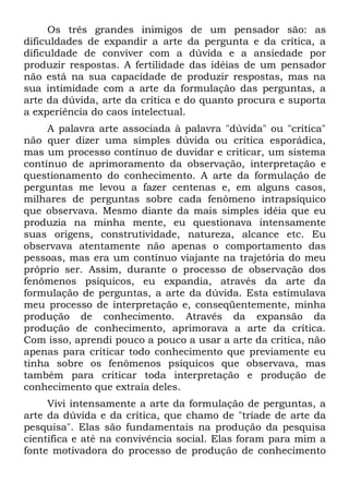 Os três grandes inimigos de um pensador são: as
dificuldades de expandir a arte da pergunta e da crítica, a
dificuldade de conviver com a dúvida e a ansiedade por
produzir respostas. A fertilidade das idéias de um pensador
não está na sua capacidade de produzir respostas, mas na
sua intimidade com a arte da formulação das perguntas, a
arte da dúvida, arte da crítica e do quanto procura e suporta
a experiência do caos intelectual.
     A palavra arte associada à palavra "dúvida" ou "crítica"
não quer dizer uma simples dúvida ou crítica esporádica,
mas um processo contínuo de duvidar e criticar, um sistema
contínuo de aprimoramento da observação, interpretação e
questionamento do conhecimento. A arte da formulação de
perguntas me levou a fazer centenas e, em alguns casos,
milhares de perguntas sobre cada fenômeno intrapsíquico
que observava. Mesmo diante da mais simples idéia que eu
produzia na minha mente, eu questionava intensamente
suas origens, construtividade, natureza, alcance etc. Eu
observava atentamente não apenas o comportamento das
pessoas, mas era um contínuo viajante na trajetória do meu
próprio ser. Assim, durante o processo de observação dos
fenômenos psíquicos, eu expandia, através da arte da
formulação de perguntas, a arte da dúvida. Esta estimulava
meu processo de interpretação e, conseqüentemente, minha
produção de conhecimento. Através da expansão da
produção de conhecimento, aprimorava a arte da crítica.
Com isso, aprendi pouco a pouco a usar a arte da crítica, não
apenas para criticar todo conhecimento que previamente eu
tinha sobre os fenômenos psíquicos que observava, mas
também para criticar toda interpretação e produção de
conhecimento que extraía deles.
     Vivi intensamente a arte da formulação de perguntas, a
arte da dúvida e da crítica, que chamo de "tríade de arte da
pesquisa". Elas são fundamentais na produção da pesquisa
científica e até na convivência social. Elas foram para mim a
fonte motivadora do processo de produção de conhecimento
 