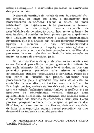 sobre os complexos e sofisticados processos de construção
dos pensamentos.
     O exercício contínuo da "tríade de arte da pesquisa" foi-
me levando, ao longo dos anos, a desenvolver dois
procedimentos sofisticados ligados à busca do "caos
intelectual" que objetivavam tanto processar a descon-
taminação     da    interpretação    quanto    expandir    as
possibilidades de construção do conhecimento. A busca do
caos intelectual também me levou pouco a pouco a aprimorar
dois instrumentos de observação e análise (instrumentos
empíricos), que é a análise das causas históricas (variáveis
ligadas    à    memória)     e    das    circunstancialidades
biopsicossociais (variáveis intrapsíquicas, intraorgânicas e
sociais presentes no ato da interpretação) e a análise dos
processos de construção das variáveis da interpretação na
mente ou campo de energia psíquica.
      Tenho consciência de que abordar sucintamente esse
emaranhado de procedimentos pode gerar mais confusão do
que esclarecimento. Minha intenção é evidenciar que um
pensador precisa pesquisar com critério e rejeitar
determinadas atitudes especulativas e teoricistas. Penso que
um teórico da Filosofia não precisa evidenciar seus
procedimentos, pois a grandeza das suas idéias está no
conteúdo do seu discurso teórico; mas um teórico da
Psicologia precisa, embora muitos deles não o tenham feito,
pois ele estuda fenômenos intrapsíquicos específicos e sua
produção      de  conhecimento     objetiva   alcançar   uma
aplicabilidade psicossocial na educação, nas relações sociais
e no campo das doenças psicossociais e psíquicas. Como
procurei pesquisar o homem na perspectiva psicossocial e
filosófica, bem como com outras ciências, sinto a necessidade
de fazer uma exposição sucinta desses procedimentos que
desenvolvi na trajetória da minha pesquisa.


    OS PROCEDIMENTOS MULTIFOCAIS USADOS COMO
VACINA INTELECTUAL
 