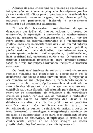 A busca do caos intelectual no processo de observação e
interpretação dos fenômenos psíquicos abre algumas janelas
psicossociais e filosóficas para expandirmos as possibilidades
de compreensão sobre as origens, limites, alcance, práxis,
natureza dos pensamentos (incluindo o conhecimento
científico) e da consciência existencial.
      É mais fácil desenvolver o autoritarismo do que a
democracia das idéias, do que redirecionar o processo de
observação, interpretação e produção de conhecimentos
através do exercício da "consciência crítica do eu". Não me
refiro apenas ao macroautoritarismo e à macroditadura
política, mas aos microautoritarismos e às microditaduras
sociais que freqüentemente ocorrem na relação pai-filho,
professor-aluno,      policial-cidadão,   executivo-empregado,
psicoterapeuta-paciente, médico-paciente, político-eleitor,
líder espiritual-fiel, palestrante-ouvinte etc. O respeito e o
estímulo à capacidade de pensar do "outro" deveriam saturar
todos os níveis das relações humanas, inclusive a pesquisa
científica.
      Os "antídotos" intelectuais contra o autoritarismo nas
relações humanas são multifocais: a) compreender que a
democracia das idéias é uma inevitabilidade; b) respeitar o
ser humano na sua integralidade; c) considerá-lo capaz de
pensar e escolher seus próprios caminhos; d) estimular a
revolução das idéias que ocorre na sua mente e procurar
contribuir para que ela seja redirecionada para desenvolver a
revolução do humanismo, da cidadania e da capacidade
crítica de pensar. Por sua vez, as "vacinas" e "antídotos"
intelectuais contra os autoritarismos das idéias e as
ditaduras dos discursos teóricos produzidos na pesquisa
científica também são multifocais: exercitar a arte da
formulação de perguntas, da dúvida, da crítica; a busca do
caos intelectual, a reciclagem e reorganização contínua do
processo de interpretação; a postura constantemente aberta
no processo de observação, interpretação e produção de
conhecimento, capaz de se abrir sempre às novas
possibilidades dos fenômenos que contemplamos etc.
 