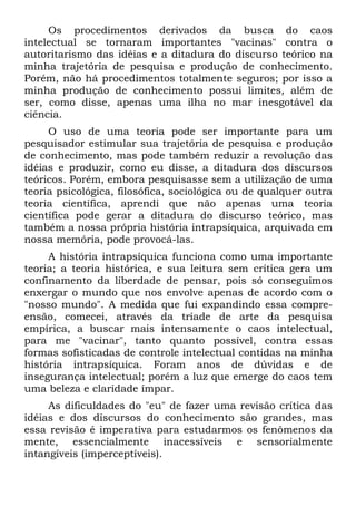 Os procedimentos derivados da busca do caos
intelectual se tornaram importantes "vacinas" contra o
autoritarismo das idéias e a ditadura do discurso teórico na
minha trajetória de pesquisa e produção de conhecimento.
Porém, não há procedimentos totalmente seguros; por isso a
minha produção de conhecimento possui limites, além de
ser, como disse, apenas uma ilha no mar inesgotável da
ciência.
     O uso de uma teoria pode ser importante para um
pesquisador estimular sua trajetória de pesquisa e produção
de conhecimento, mas pode também reduzir a revolução das
idéias e produzir, como eu disse, a ditadura dos discursos
teóricos. Porém, embora pesquisasse sem a utilização de uma
teoria psicológica, filosófica, sociológica ou de qualquer outra
teoria científica, aprendi que não apenas uma teoria
científica pode gerar a ditadura do discurso teórico, mas
também a nossa própria história intrapsíquica, arquivada em
nossa memória, pode provocá-las.
     A história intrapsíquica funciona como uma importante
teoria; a teoria histórica, e sua leitura sem crítica gera um
confinamento da liberdade de pensar, pois só conseguimos
enxergar o mundo que nos envolve apenas de acordo com o
"nosso mundo". A medida que fui expandindo essa compre-
ensão, comecei, através da tríade de arte da pesquisa
empírica, a buscar mais intensamente o caos intelectual,
para me "vacinar", tanto quanto possível, contra essas
formas sofisticadas de controle intelectual contidas na minha
história intrapsíquica. Foram anos de dúvidas e de
insegurança intelectual; porém a luz que emerge do caos tem
uma beleza e claridade ímpar.
     As dificuldades do "eu" de fazer uma revisão crítica das
idéias e dos discursos do conhecimento são grandes, mas
essa revisão é imperativa para estudarmos os fenômenos da
mente, essencialmente inacessíveis e sensorialmente
intangíveis (imperceptíveis).
 
