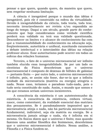 pensar o que quero, quando quero, da maneira que quero,
sem respeitar nenhuma limitação.
     A ciência é inesgotável porque o mundo das idéias é
inesgotável, pois ele é construído na esfera da virtualidade.
Devido à inesgotabilidade da ciência, toda teoria, toda tese,
necessita invariavelmente ser revista e/ou expandida ao
longo do tempo. Daqui a um século, grande parte do conhe-
cimento que hoje consideramos como verdade científica
perderá sua validade ou terá sua validade questionada.
Desconhecer os limites e o alcance do conhecimento faz com
que a transmissibilidade do conhecimento na educação seja,
freqüentemente, autoritária e unifocal, suscitando raramente
o debate intelectual e o intercâmbio das idéias na relação
professor-aluno. Esse autoritarismo pode ocorrer em todas as
esferas das relações humanas.
     Terceiro, o fato de o universo microessencial ser infinito
também elucida essa inesgotabilidade. Se por um lado os
cientistas da Física descobriram que o universo
macroessencial é composto de dezenas de bilhões de galáxias
— portanto finito — por outro lado, o universo microessencial
é infinito, pois, se assim não fosse, dar-se-ia que a infinita
unidade da microessência (matéria ou energia) atingiria o
nada. Nesse caso, teríamos o paradoxo tudo-nada, pois o
tudo seria constituído do nada. Assim, o mundo que somos e
em que estamos seriam universos inexistentes.
     A consciência da existência é um autotestemunho da
existência. A consciência da existência, embora virtual,
nasce, como comentarei, da realidade essencial das matrizes
dos pensamentos. Se é paradoxalmente impossível que a
microessência atinja o nada, não há partícula microessencial
fundamental, indivisível, seja ela matéria ou energia. Se a
microessência jamais atinge o nada, ela é infinita em si
mesma. Os físicos dizem que o universo é finito; mas quando
fazemos uma análise filosófica dos fenômenos, descobrimos
que o universo microessencial é infinito. Nessa análise, a
Filosofia e a Física fundem-se.
 