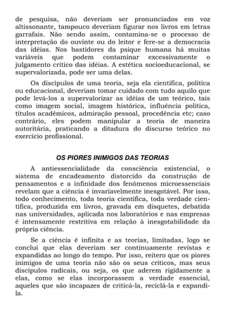 de pesquisa, não deveriam ser pronunciados em voz
altissonante, tampouco deveriam figurar nos livros em letras
garrafais. Não sendo assim, contamina-se o processo de
interpretação do ouvinte ou do leitor e fere-se a democracia
das idéias. Nos bastidores da psique humana há muitas
variáveis que podem contaminar excessivamente o
julgamento crítico das idéias. A estética socioeducacional, se
supervalorizada, pode ser uma delas.
      Os discípulos de uma teoria, seja ela científica, política
ou educacional, deveriam tomar cuidado com tudo aquilo que
pode levá-los a supervalorizar as idéias de um teórico, tais
como imagem social, imagem histórica, influência política,
títulos acadêmicos, admiração pessoal, procedência etc; caso
contrário, eles podem manipular a teoria de maneira
autoritária, praticando a ditadura do discurso teórico no
exercício profissional.


             OS PIORES INIMIGOS DAS TEORIAS
      A antiessencialidade da consciência existencial, o
sistema de encadeamento distorcido da construção de
pensamentos e a infinidade dos fenômenos microessenciais
revelam que a ciência é invariavelmente inesgotável. Por isso,
todo conhecimento, toda teoria científica, toda verdade cien-
tífica, produzida em livros, gravada em disquetes, debatida
nas universidades, aplicada nos laboratórios e nas empresas
é intensamente restritiva em relação à inesgotabilidade da
própria ciência.
     Se a ciência é infinita e as teorias, limitadas, logo se
conclui que elas deveriam ser continuamente revistas e
expandidas ao longo do tempo. Por isso, reitero que os piores
inimigos de uma teoria não são os seus críticos, mas seus
discípulos radicais, ou seja, os que aderem rigidamente a
elas, como se elas incorporassem a verdade essencial,
aqueles que são incapazes de criticá-la, reciclá-la e expandi-
la.
 