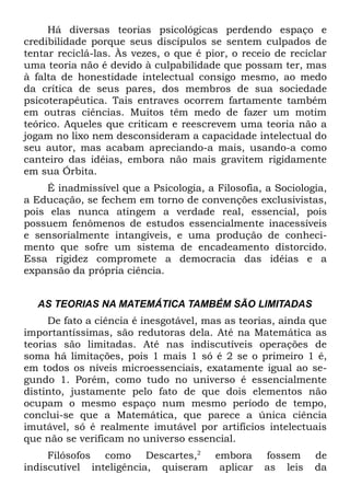 Há diversas teorias psicológicas perdendo espaço e
credibilidade porque seus discípulos se sentem culpados de
tentar reciclá-las. Às vezes, o que é pior, o receio de reciclar
uma teoria não é devido à culpabilidade que possam ter, mas
à falta de honestidade intelectual consigo mesmo, ao medo
da crítica de seus pares, dos membros de sua sociedade
psicoterapêutica. Tais entraves ocorrem fartamente também
em outras ciências. Muitos têm medo de fazer um motim
teórico. Aqueles que criticam e reescrevem uma teoria não a
jogam no lixo nem desconsideram a capacidade intelectual do
seu autor, mas acabam apreciando-a mais, usando-a como
canteiro das idéias, embora não mais gravitem rigidamente
em sua Órbita.
    É inadmissível que a Psicologia, a Filosofia, a Sociologia,
a Educação, se fechem em torno de convenções exclusivistas,
pois elas nunca atingem a verdade real, essencial, pois
possuem fenômenos de estudos essencialmente inacessíveis
e sensorialmente intangíveis, e uma produção de conheci-
mento que sofre um sistema de encadeamento distorcido.
Essa rigidez compromete a democracia das idéias e a
expansão da própria ciência.


  AS TEORIAS NA MATEMÁTICA TAMBÉM SÃO LIMITADAS
     De fato a ciência é inesgotável, mas as teorias, ainda que
importantíssimas, são redutoras dela. Até na Matemática as
teorias são limitadas. Até nas indiscutíveis operações de
soma há limitações, pois 1 mais 1 só é 2 se o primeiro 1 é,
em todos os níveis microessenciais, exatamente igual ao se-
gundo 1. Porém, como tudo no universo é essencialmente
distinto, justamente pelo fato de que dois elementos não
ocupam o mesmo espaço num mesmo período de tempo,
conclui-se que a Matemática, que parece a única ciência
imutável, só é realmente imutável por artifícios intelectuais
que não se verificam no universo essencial.
     Filósofos como Descartes,2 embora            fossem     de
indiscutível inteligência, quiseram aplicar       as leis    da
 
