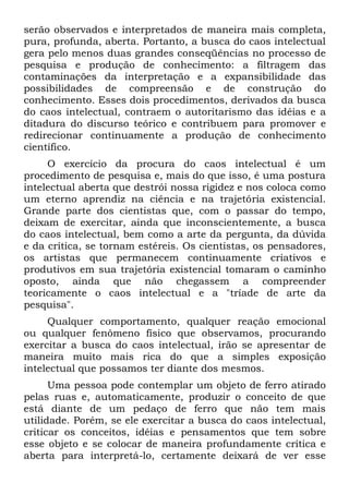 serão observados e interpretados de maneira mais completa,
pura, profunda, aberta. Portanto, a busca do caos intelectual
gera pelo menos duas grandes conseqüências no processo de
pesquisa e produção de conhecimento: a filtragem das
contaminações da interpretação e a expansibilidade das
possibilidades de compreensão e de construção do
conhecimento. Esses dois procedimentos, derivados da busca
do caos intelectual, contraem o autoritarismo das idéias e a
ditadura do discurso teórico e contribuem para promover e
redirecionar continuamente a produção de conhecimento
científico.
     O exercício da procura do caos intelectual é um
procedimento de pesquisa e, mais do que isso, é uma postura
intelectual aberta que destrói nossa rigidez e nos coloca como
um eterno aprendiz na ciência e na trajetória existencial.
Grande parte dos cientistas que, com o passar do tempo,
deixam de exercitar, ainda que inconscientemente, a busca
do caos intelectual, bem como a arte da pergunta, da dúvida
e da crítica, se tornam estéreis. Os cientistas, os pensadores,
os artistas que permanecem continuamente criativos e
produtivos em sua trajetória existencial tomaram o caminho
oposto, ainda que não chegassem a compreender
teoricamente o caos intelectual e a "tríade de arte da
pesquisa".
     Qualquer comportamento, qualquer reação emocional
ou qualquer fenômeno físico que observamos, procurando
exercitar a busca do caos intelectual, irão se apresentar de
maneira muito mais rica do que a simples exposição
intelectual que possamos ter diante dos mesmos.
      Uma pessoa pode contemplar um objeto de ferro atirado
pelas ruas e, automaticamente, produzir o conceito de que
está diante de um pedaço de ferro que não tem mais
utilidade. Porém, se ele exercitar a busca do caos intelectual,
criticar os conceitos, idéias e pensamentos que tem sobre
esse objeto e se colocar de maneira profundamente crítica e
aberta para interpretá-lo, certamente deixará de ver esse
 