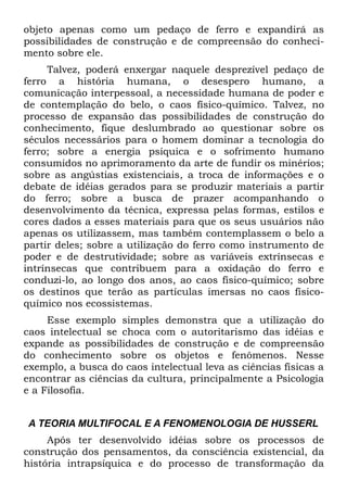 objeto apenas como um pedaço de ferro e expandirá as
possibilidades de construção e de compreensão do conheci-
mento sobre ele.
     Talvez, poderá enxergar naquele desprezível pedaço de
ferro a história humana, o desespero humano, a
comunicação interpessoal, a necessidade humana de poder e
de contemplação do belo, o caos físico-químico. Talvez, no
processo de expansão das possibilidades de construção do
conhecimento, fique deslumbrado ao questionar sobre os
séculos necessários para o homem dominar a tecnologia do
ferro; sobre a energia psíquica e o sofrimento humano
consumidos no aprimoramento da arte de fundir os minérios;
sobre as angústias existenciais, a troca de informações e o
debate de idéias gerados para se produzir materiais a partir
do ferro; sobre a busca de prazer acompanhando o
desenvolvimento da técnica, expressa pelas formas, estilos e
cores dados a esses materiais para que os seus usuários não
apenas os utilizassem, mas também contemplassem o belo a
partir deles; sobre a utilização do ferro como instrumento de
poder e de destrutividade; sobre as variáveis extrínsecas e
intrínsecas que contribuem para a oxidação do ferro e
conduzi-lo, ao longo dos anos, ao caos físico-químico; sobre
os destinos que terão as partículas imersas no caos físico-
químico nos ecossistemas.
     Esse exemplo simples demonstra que a utilização do
caos intelectual se choca com o autoritarismo das idéias e
expande as possibilidades de construção e de compreensão
do conhecimento sobre os objetos e fenômenos. Nesse
exemplo, a busca do caos intelectual leva as ciências físicas a
encontrar as ciências da cultura, principalmente a Psicologia
e a Filosofia.


 A TEORIA MULTIFOCAL E A FENOMENOLOGIA DE HUSSERL
     Após ter desenvolvido idéias sobre os processos de
construção dos pensamentos, da consciência existencial, da
história intrapsíquica e do processo de transformação da
 
