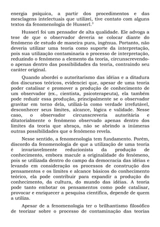 energia psíquica, a partir dos procedimentos e das
mesclagens intelectuais que utilizei, tive contato com alguns
textos da fenomenologia de Husserl.3
     Husserl foi um pensador de alta qualidade. Ele advoga a
tese de que o observador deveria se colocar diante do
fenômeno de estudo de maneira pura, ingênua. Portanto, não
deveria utilizar uma teoria como suporte da interpretação,
pois sua utilização contaminaria o processo de interpretação,
reduzindo o fenômeno a elemento da teoria, circunscrevendo-
o apenas dentro das possibilidades da teoria, contraindo seu
caráter original.
     Quando abordei o autoritarismo das idéias e a ditadura
dos discursos teóricos, evidenciei que, apesar de uma teoria
poder catalisar e promover a produção de conhecimento de
um observador (ex., cientista, psicoterapeuta), ela também
pode reduzir essa produção, principalmente se o observador
gravitar em torno dela, utilizá-la como verdade irrefutável,
desconhecer seus limites, alcance, lógica e validade. Nesse
caso,    o   observador     circunscreveria   autoritária  e
ditatorialmente o fenômeno observado apenas dentro dos
limites da teoria que abraça, não se abrindo a inúmeras
outras possibilidades que o fenômeno revela.
     Nesse sentido, a fenomenologia tem fundamento. Porém,
discordo da fenomenologia de que a utilização de uma teoria
é    invariavelmente     reducionista    da    produção    de
conhecimento, embora macule a originalidade do fenômeno,
pois se utilizada dentro do campo da democracia das idéias e
levando em consideração os processos de construção dos
pensamentos e os limites e alcance básicos do conhecimento
teórico, ela pode contribuir para expandir a produção do
conhecimento, da cultura, do mundo das idéias. A teoria
pode tanto embotar os pensamentos como pode catalisar,
provocar e enriquecer a pesquisa científica, depende de quem
a utiliza.
    Apesar de a fenomenologia ter o brilhantismo filosófico
de teorizar sobre o processo de contaminação das teorias
 