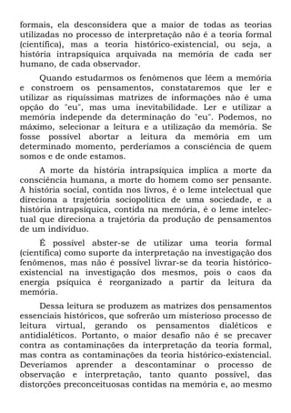 formais, ela desconsidera que a maior de todas as teorias
utilizadas no processo de interpretação não é a teoria formal
(científica), mas a teoria histórico-existencial, ou seja, a
história intrapsíquica arquivada na memória de cada ser
humano, de cada observador.
      Quando estudarmos os fenômenos que lêem a memória
e constroem os pensamentos, constataremos que ler e
utilizar as riquíssimas matrizes de informações não é uma
opção do "eu", mas uma inevitabilidade. Ler e utilizar a
memória independe da determinação do "eu". Podemos, no
máximo, selecionar a leitura e a utilização da memória. Se
fosse possível abortar a leitura da memória em um
determinado momento, perderíamos a consciência de quem
somos e de onde estamos.
     A morte da história intrapsíquica implica a morte da
consciência humana, a morte do homem como ser pensante.
A história social, contida nos livros, é o leme intelectual que
direciona a trajetória sociopolitica de uma sociedade, e a
história intrapsíquica, contida na memória, é o leme intelec-
tual que direciona a trajetória da produção de pensamentos
de um indivíduo.
     É possível abster-se de utilizar uma teoria formal
(científica) como suporte da interpretação na investigação dos
fenômenos, mas não é possível livrar-se da teoria histórico-
existencial na investigação dos mesmos, pois o caos da
energia psíquica é reorganizado a partir da leitura da
memória.
     Dessa leitura se produzem as matrizes dos pensamentos
essenciais históricos, que sofrerão um misterioso processo de
leitura virtual, gerando os pensamentos dialéticos e
antidialéticos. Portanto, o maior desafio não é se precaver
contra as contaminações da interpretação da teoria formal,
mas contra as contaminações da teoria histórico-existencial.
Deveríamos aprender a descontaminar o processo de
observação e interpretação, tanto quanto possível, das
distorções preconceituosas contidas na memória e, ao mesmo
 