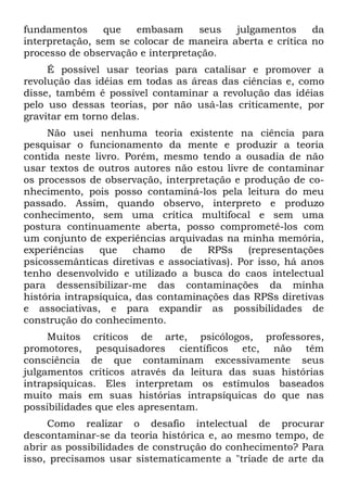 fundamentos     que   embasam      seus   julgamentos     da
interpretação, sem se colocar de maneira aberta e crítica no
processo de observação e interpretação.
     É possível usar teorias para catalisar e promover a
revolução das idéias em todas as áreas das ciências e, como
disse, também é possível contaminar a revolução das idéias
pelo uso dessas teorias, por não usá-las criticamente, por
gravitar em torno delas.
     Não usei nenhuma teoria existente na ciência para
pesquisar o funcionamento da mente e produzir a teoria
contida neste livro. Porém, mesmo tendo a ousadia de não
usar textos de outros autores não estou livre de contaminar
os processos de observação, interpretação e produção de co-
nhecimento, pois posso contaminá-los pela leitura do meu
passado. Assim, quando observo, interpreto e produzo
conhecimento, sem uma crítica multifocal e sem uma
postura continuamente aberta, posso comprometê-los com
um conjunto de experiências arquivadas na minha memória,
experiências    que    chamo     de  RPSs     (representações
psicossemânticas diretivas e associativas). Por isso, há anos
tenho desenvolvido e utilizado a busca do caos intelectual
para dessensibilizar-me das contaminações da minha
história intrapsíquica, das contaminações das RPSs diretivas
e associativas, e para expandir as possibilidades de
construção do conhecimento.
     Muitos críticos de arte, psicólogos, professores,
promotores, pesquisadores científicos etc, não têm
consciência de que contaminam excessivamente seus
julgamentos críticos através da leitura das suas histórias
intrapsíquicas. Eles interpretam os estímulos baseados
muito mais em suas histórias intrapsíquicas do que nas
possibilidades que eles apresentam.
     Como realizar o desafio intelectual de procurar
descontaminar-se da teoria histórica e, ao mesmo tempo, de
abrir as possibilidades de construção do conhecimento? Para
isso, precisamos usar sistematicamente a "tríade de arte da
 