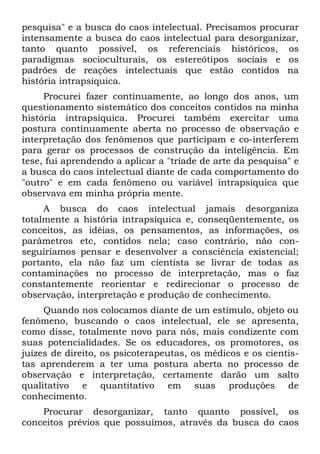 pesquisa" e a busca do caos intelectual. Precisamos procurar
intensamente a busca do caos intelectual para desorganizar,
tanto quanto possível, os referenciais históricos, os
paradigmas socioculturais, os estereótipos sociais e os
padrões de reações intelectuais que estão contidos na
história intrapsíquica.
     Procurei fazer continuamente, ao longo dos anos, um
questionamento sistemático dos conceitos contidos na minha
história intrapsíquica. Procurei também exercitar uma
postura continuamente aberta no processo de observação e
interpretação dos fenômenos que participam e co-interferem
para gerar os processos de construção da inteligência. Em
tese, fui aprendendo a aplicar a "tríade de arte da pesquisa" e
a busca do caos intelectual diante de cada comportamento do
"outro" e em cada fenômeno ou variável intrapsíquica que
observava em minha própria mente.
     A busca do caos intelectual jamais desorganiza
totalmente a história intrapsíquica e, conseqüentemente, os
conceitos, as idéias, os pensamentos, as informações, os
parâmetros etc, contidos nela; caso contrário, não con-
seguiríamos pensar e desenvolver a consciência existencial;
portanto, ela não faz um cientista se livrar de todas as
contaminações no processo de interpretação, mas o faz
constantemente reorientar e redirecionar o processo de
observação, interpretação e produção de conhecimento.
     Quando nos colocamos diante de um estímulo, objeto ou
fenômeno, buscando o caos intelectual, ele se apresenta,
como disse, totalmente novo para nós, mais condizente com
suas potencialidades. Se os educadores, os promotores, os
juízes de direito, os psicoterapeutas, os médicos e os cientis-
tas aprenderem a ter uma postura aberta no processo de
observação e interpretação, certamente darão um salto
qualitativo e quantitativo em suas produções de
conhecimento.
    Procurar desorganizar, tanto quanto possível, os
conceitos prévios que possuímos, através da busca do caos
 