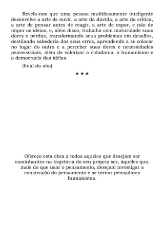 Revela-nos que uma pessoa multifocamente inteligente
desenvolve a arte de ouvir, a arte da dúvida, a arte da crítica,
a arte de pensar antes de reagir, a arte de expor, e não de
impor as idéias, e, além disso, trabalha com maturidade suas
dores e perdas, transformando seus problemas em desafios,
destilando sabedoria dos seus erros, aprendendo a se colocar
no lugar do outro e a perceber suas dores e necessidades
psicossociais, além de valorizar a cidadania, o humanismo e
a democracia das idéias.
    (final da aba)
                             ***




    Ofereço esta obra a todos aqueles que desejam ser
 caminhantes na trajetória do seu próprio ser, àqueles que,
   mais do que usar o pensamento, desejam investigar a
    construção do pensamento e se tornar pensadores
                       humanistas.
 