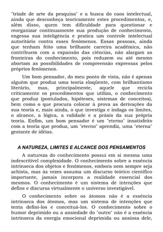 "tríade de arte da pesquisa" e a busca do caos intelectual,
ainda que desconheça teoricamente estes procedimentos, e,
além disso, quem tem dificuldade para questionar e
reorganizar continuamente sua produção de conhecimento,
engessa sua inteligência e pratica um controle intelectual
autoritário contra esses fenômenos. Essas pessoas, ainda
que tenham feito uma brilhante carreira acadêmica, não
contribuem com a expansão das ciências, não alargam as
fronteiras do conhecimento, pois reduzem ou até mesmo
abortam as possibilidades de compreensão expressas pelos
próprios fenômenos.
      Um bom pensador, do meu ponto de vista, não é apenas
alguém que produz uma teoria eloqüente, com brilhantismo
literário,  mas,    principalmente,    aquele   que    recicla
criticamente os procedimentos que utiliza, o conhecimento
que produz (postulados, hipóteses, sistemas de conceitos),
bem como o que procura colocar à prova as derivações da
sua teoria e, mais ainda, o que investiga e indaga os limites,
o alcance, a lógica, a validade e a práxis da sua própria
teoria. Enfim, um bom pensador é um "eterno" insatisfeito
com a teoria que produz, um "eterno" aprendiz, uma "eterna"
gestante de idéias.


  A NATUREZA, LIMITES E ALCANCE DOS PENSAMENTOS
     A natureza do conhecimento possui em si mesma uma
indescritível complexidade. O conhecimento sobre a essência
intrínseca dos objetos e fenômenos, embora nem sempre seja
achista, mas às vezes assuma um discurso teórico científico
importante, jamais incorpora a realidade essencial dos
mesmos. O conhecimento é um sistema de intenções que
define e discursa virtualmente o universo investigável.
     O conhecimento sobre os átomos não é a essência
intrínseca dos átomos, mas um sistema de intenções que
tenta defini-los e conceituá-los. O conhecimento sobre o
humor deprimido ou a ansiedade do "outro" não é a essência
intrínseca da energia emocional deprimida ou ansiosa dele,
 