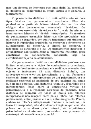 mas um sistema de intenções que tenta defini-la, conceituá-
la, descrevê-la, compreendê-la, enfim, acusá-la e discursá-la
teoricamente.
     O pensamento dialético e o antidialético são os dois
tipos básicos de pensamentos conscientes. Eles são
produzidos a partir da leitura virtual das matrizes dos
códigos dos pensamentos essenciais históricos. Os
pensamentos essenciais históricos são fruto de finíssimas e
instantâneas leituras da história intrapsíquica. As matrizes
de pensamentos essenciais históricos são produzidas, em
milésimos de segundos, por quatro fenômenos que utilizam a
história intrapsíquica arquivada na memória: o fenômeno da
autochecagem da memória, a âncora da memória, o
fenômeno do autofluxo e o eu. Os pensamentos dialéticos e
antidialéticos são usados como a ferramenta intelectual para
construção      do   conhecimento      consciente, seja   na
científicidade seja na coloquialidade.
     Os pensamentos dialéticos e antidialéticos produzem os
limites, o alcance e a lógica do conhecimento consciente.
Entre o conhecimento consciente e a realidade essencial dos
objetos e fenômenos há uma distância infinita, um
antiespaço entre o virtual (consciência) e o real (fenômeno
essencial). Entre as interpretações de um psicoterapeuta e a
realidade essencial da ansiedade de seu paciente há, ainda
que ele não perceba, uma distância "infinita", separadas pelo
intransponível fosso entre a consciência virtual do
psicoterapeuta e a realidade essencial do paciente. Essa
distância se reproduz em todos os níveis das relações
interpessoais: nas relações entre pais e filhos, nas relações
profissionais, entre jurados e o réu, entre amigos etc. Porém,
embora as relações interpessoais tenham a separá-las um
fosso intransponível, não deveríamos imaginar que elas são
pobres por causa disso; pelo contrário, são arquiteturas
psicodinâmicas riquíssimas, produzidas pelo processo de
construção da consciência existencial.
 