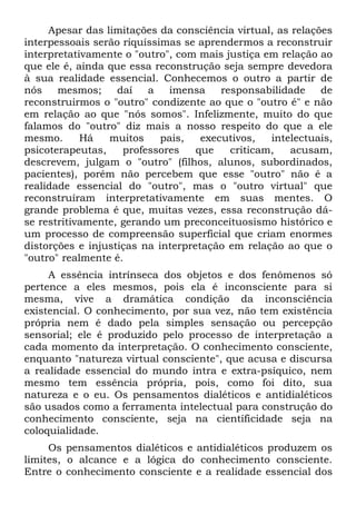 Apesar das limitações da consciência virtual, as relações
interpessoais serão riquíssimas se aprendermos a reconstruir
interpretativamente o "outro", com mais justiça em relação ao
que ele é, ainda que essa reconstrução seja sempre devedora
à sua realidade essencial. Conhecemos o outro a partir de
nós    mesmos;     daí   a   imensa     responsabilidade    de
reconstruirmos o "outro" condizente ao que o "outro é" e não
em relação ao que "nós somos". Infelizmente, muito do que
falamos do "outro" diz mais a nosso respeito do que a ele
mesmo.      Há   muitos     pais,   executivos,   intelectuais,
psicoterapeutas,    professores    que    criticam,   acusam,
descrevem, julgam o "outro" (filhos, alunos, subordinados,
pacientes), porém não percebem que esse "outro" não é a
realidade essencial do "outro", mas o "outro virtual" que
reconstruíram interpretativamente em suas mentes. O
grande problema é que, muitas vezes, essa reconstrução dá-
se restritivamente, gerando um preconceituosismo histórico e
um processo de compreensão superficial que criam enormes
distorções e injustiças na interpretação em relação ao que o
"outro" realmente é.
     A essência intrínseca dos objetos e dos fenômenos só
pertence a eles mesmos, pois ela é inconsciente para si
mesma, vive a dramática condição da inconsciência
existencial. O conhecimento, por sua vez, não tem existência
própria nem é dado pela simples sensação ou percepção
sensorial; ele é produzido pelo processo de interpretação a
cada momento da interpretação. O conhecimento consciente,
enquanto "natureza virtual consciente", que acusa e discursa
a realidade essencial do mundo intra e extra-psíquico, nem
mesmo tem essência própria, pois, como foi dito, sua
natureza e o eu. Os pensamentos dialéticos e antidialéticos
são usados como a ferramenta intelectual para construção do
conhecimento consciente, seja na científicidade seja na
coloquialidade.
     Os pensamentos dialéticos e antidialéticos produzem os
limites, o alcance e a lógica do conhecimento consciente.
Entre o conhecimento consciente e a realidade essencial dos
 