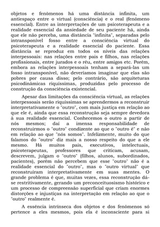 objetos e fenômenos há uma distância infinita, um
antiespaço entre o virtual (consciência) e o real (fenômeno
essencial). Entre as interpretações de um psicoterapeuta e a
realidade essencial da ansiedade de seu paciente há, ainda
que ele não perceba, uma distância "infinita", separadas pelo
intransponível fosso entre a consciência virtual do
psicoterapeuta e a realidade essencial do paciente. Essa
distância se reproduz em todos os níveis das relações
interpessoais: nas relações entre pais e filhos, nas relações
profissionais, entre jurados e o réu, entre amigos etc. Porém,
embora as relações interpessoais tenham a separá-las um
fosso intransponível, não deveríamos imaginar que elas são
pobres por causa disso; pelo contrário, são arquiteturas
psicodinâmicas riquíssimas, produzidas pelo processo de
construção da consciência existencial.
     Apesar das limitações da consciência virtual, as relações
interpessoais serão riquíssimas se aprendermos a reconstruir
interpretativamente o "outro", com mais justiça em relação ao
que ele é, ainda que essa reconstrução seja sempre devedora
à sua realidade essencial. Conhecemos o outro a partir de
nós    mesmos;     daí   a   imensa     responsabilidade    de
reconstruirmos o "outro" condizente ao que o "outro é" e não
em relação ao que "nós somos". Infelizmente, muito do que
falamos do "outro" diz mais a nosso respeito do que a ele
mesmo.      Há   muitos     pais,   executivos,   intelectuais,
psicoterapeutas,    professores    que    criticam,   acusam,
descrevem, julgam o "outro" (filhos, alunos, subordinados,
pacientes), porém não percebem que esse "outro" não é a
realidade essencial do "outro", mas o "outro virtual" que
reconstruíram interpretativamente em suas mentes. O
grande problema é que, muitas vezes, essa reconstrução dá-
se restritivamente, gerando um preconceituosismo histórico e
um processo de compreensão superficial que criam enormes
distorções e injustiças na interpretação em relação ao que o
"outro" realmente é.
     A essência intrínseca dos objetos e dos fenômenos só
pertence a eles mesmos, pois ela é inconsciente para si
 