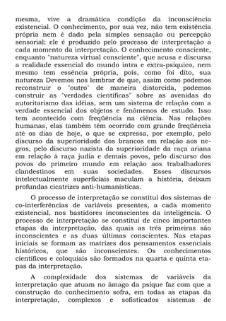 mesma, vive a dramática condição da inconsciência
existencial. O conhecimento, por sua vez, não tem existência
própria nem é dado pela simples sensação ou percepção
sensorial; ele é produzido pelo processo de interpretação a
cada momento da interpretação. O conhecimento consciente,
enquanto "natureza virtual consciente", que acusa e discursa
a realidade essencial do mundo intra e extra-psíquico, nem
mesmo tem essência própria, pois, como foi dito, sua
natureza Devemos nos lembrar de que, assim como podemos
reconstruir o "outro" de maneira distorcida, podemos
construir as "verdades científicas" sobre as avenidas do
autoritarismo das idéias, sem um sistema de relação com a
verdade essencial dos objetos e fenômenos de estudo. Isso
tem acontecido com freqüência na ciência. Nas relações
humanas, elas também têm ocorrido com grande freqüência
até os dias de hoje, o que se expressa, por exemplo, pelo
discurso da superioridade dos brancos em relação aos ne-
gros, pelo discurso nazista da superioridade da raça ariana
em relação à raça judia e demais povos, pelo discurso dos
povos do primeiro mundo em relação aos trabalhadores
clandestinos em suas sociedades. Esses discursos
intelectualmente superficiais maculam a história, deixam
profundas cicatrizes anti-humanísticas.
     O processo de interpretação se constitui dos sistemas de
co-interferências de variáveis presentes, a cada momento
existencial, nos bastidores inconscientes da inteligência. O
processo de interpretação se constitui de cinco importantes
etapas da interpretação, das quais as três primeiras são
inconscientes e as duas últimas conscientes. Nas etapas
iniciais se formam as matrizes dos pensamentos essenciais
históricos, que são inconscientes. Os conhecimentos
científicos e coloquiais são formados na quarta e quinta eta-
pas da interpretação.
     A complexidade dos sistemas de variáveis da
interpretação que atuam no âmago da psique faz com que a
construção do conhecimento sofra, em todas as etapas da
interpretação, complexos e sofisticados sistemas de
 