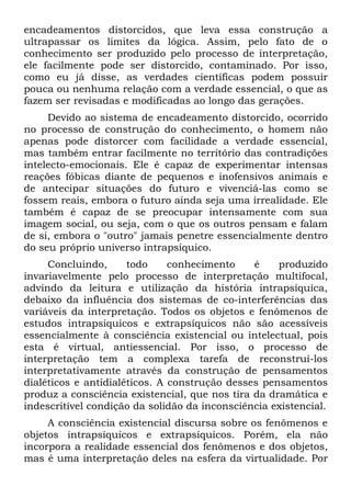 encadeamentos distorcidos, que leva essa construção a
ultrapassar os limites da lógica. Assim, pelo fato de o
conhecimento ser produzido pelo processo de interpretação,
ele facilmente pode ser distorcido, contaminado. Por isso,
como eu já disse, as verdades científicas podem possuir
pouca ou nenhuma relação com a verdade essencial, o que as
fazem ser revisadas e modificadas ao longo das gerações.
     Devido ao sistema de encadeamento distorcido, ocorrido
no processo de construção do conhecimento, o homem não
apenas pode distorcer com facilidade a verdade essencial,
mas também entrar facilmente no território das contradições
intelecto-emocionais. Ele é capaz de experimentar intensas
reações fóbicas diante de pequenos e inofensivos animais e
de antecipar situações do futuro e vivenciá-las como se
fossem reais, embora o futuro ainda seja uma irrealidade. Ele
também é capaz de se preocupar intensamente com sua
imagem social, ou seja, com o que os outros pensam e falam
de si, embora o "outro" jamais penetre essencialmente dentro
do seu próprio universo intrapsíquico.
     Concluindo,      todo     conhecimento    é    produzido
invariavelmente pelo processo de interpretação multifocal,
advindo da leitura e utilização da história intrapsíquica,
debaixo da influência dos sistemas de co-interferências das
variáveis da interpretação. Todos os objetos e fenômenos de
estudos intrapsíquicos e extrapsíquicos não são acessíveis
essencialmente à consciência existencial ou intelectual, pois
esta é virtual, antiessencial. Por isso, o processo de
interpretação tem a complexa tarefa de reconstruí-los
interpretativamente através da construção de pensamentos
dialéticos e antidialéticos. A construção desses pensamentos
produz a consciência existencial, que nos tira da dramática e
indescritível condição da solidão da inconsciência existencial.
     A consciência existencial discursa sobre os fenômenos e
objetos intrapsíquicos e extrapsíquicos. Porém, ela não
incorpora a realidade essencial dos fenômenos e dos objetos,
mas é uma interpretação deles na esfera da virtualidade. Por
 
