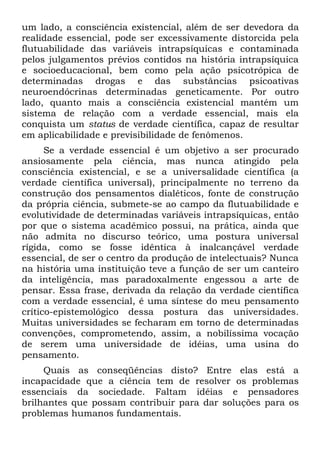 um lado, a consciência existencial, além de ser devedora da
realidade essencial, pode ser excessivamente distorcida pela
flutuabilidade das variáveis intrapsíquicas e contaminada
pelos julgamentos prévios contidos na história intrapsíquica
e socioeducacional, bem como pela ação psicotrópica de
determinadas drogas e das substâncias psicoativas
neuroendócrinas determinadas geneticamente. Por outro
lado, quanto mais a consciência existencial mantém um
sistema de relação com a verdade essencial, mais ela
conquista um status de verdade científica, capaz de resultar
em aplicabilidade e previsibilidade de fenômenos.
      Se a verdade essencial é um objetivo a ser procurado
ansiosamente pela ciência, mas nunca atingido pela
consciência existencial, e se a universalidade científica (a
verdade científica universal), principalmente no terreno da
construção dos pensamentos dialéticos, fonte de construção
da própria ciência, submete-se ao campo da flutuabilidade e
evolutividade de determinadas variáveis intrapsíquicas, então
por que o sistema acadêmico possui, na prática, ainda que
não admita no discurso teórico, uma postura universal
rígida, como se fosse idêntica à inalcançável verdade
essencial, de ser o centro da produção de intelectuais? Nunca
na história uma instituição teve a função de ser um canteiro
da inteligência, mas paradoxalmente engessou a arte de
pensar. Essa frase, derivada da relação da verdade científica
com a verdade essencial, é uma síntese do meu pensamento
crítico-epistemológico dessa postura das universidades.
Muitas universidades se fecharam em torno de determinadas
convenções, comprometendo, assim, a nobilíssima vocação
de serem uma universidade de idéias, uma usina do
pensamento.
     Quais as conseqüências disto? Entre elas está a
incapacidade que a ciência tem de resolver os problemas
essenciais da sociedade. Faltam idéias e pensadores
brilhantes que possam contribuir para dar soluções para os
problemas humanos fundamentais.
 