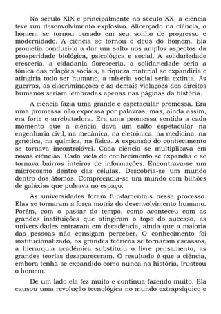 No século XIX e principalmente no século XX, a ciência
teve um desenvolvimento explosivo. Alicerçado na ciência, o
homem se tornou ousado em seu sonho de progresso e
modernidade. A ciência se tornou o deus do homem. Ela
prometia conduzi-lo a dar um salto nos amplos aspectos da
prosperidade biológica, psicológica e social. A solidariedade
cresceria, a cidadania floresceria, a solidariedade seria a
tônica das relações sociais, a riqueza material se expandiria e
atingiria todo ser humano, a miséria social seria extinta. As
guerras, as discriminações e as demais violações dos direitos
humanos seriam lembradas apenas nas páginas da história.
     A ciência fazia uma grande e espetacular promessa. Era
uma promessa não expressa por palavras, mas, ainda assim,
era forte e arrebatadora. Era uma promessa sentida a cada
momento que a ciência dava um salto espetacular na
engenharia civil, na mecânica, na eletrônica, na medicina, na
genética, na química, na física. A expansão do conhecimento
se tornava incontrolável. Cada ciência se multiplicava em
novas ciências. Cada viela do conhecimento se expandia e se
tornava bairros inteiros de informações. Encontrava-se um
microcosmo dentro das células. Descobria-se um mundo
dentro dos átomos. Compreendia-se um mundo com bilhões
de galáxias que pulsava no espaço.
      As universidades foram fundamentais nesse processo.
Elas se tornaram a força motriz do desenvolvimento humano.
Porém, com o passar do tempo, como aconteceu com as
grandes instituições que atingiram o topo do sucesso, as
universidades entraram em decadência, ainda que a maioria
das pessoas não consigam perceber. O conhecimento foi
institucionalizado, os grandes teóricos se tornaram escassos,
a hierarquia acadêmica substituiu o livre pensamento, as
grandes teorias desapareceram. O resultado é que a ciência,
embora tenha-se expandido como nunca na história, frustrou
o homem.
    De um lado ela fez muito e continua fazendo muito. Ela
causou uma revolução tecnológica no mundo extrapsíquico e
 