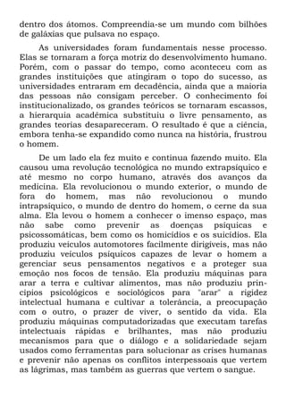 dentro dos átomos. Compreendia-se um mundo com bilhões
de galáxias que pulsava no espaço.
      As universidades foram fundamentais nesse processo.
Elas se tornaram a força motriz do desenvolvimento humano.
Porém, com o passar do tempo, como aconteceu com as
grandes instituições que atingiram o topo do sucesso, as
universidades entraram em decadência, ainda que a maioria
das pessoas não consigam perceber. O conhecimento foi
institucionalizado, os grandes teóricos se tornaram escassos,
a hierarquia acadêmica substituiu o livre pensamento, as
grandes teorias desapareceram. O resultado é que a ciência,
embora tenha-se expandido como nunca na história, frustrou
o homem.
     De um lado ela fez muito e continua fazendo muito. Ela
causou uma revolução tecnológica no mundo extrapsíquico e
até mesmo no corpo humano, através dos avanços da
medicina. Ela revolucionou o mundo exterior, o mundo de
fora do homem, mas não revolucionou o mundo
intrapsíquico, o mundo de dentro do homem, o cerne da sua
alma. Ela levou o homem a conhecer o imenso espaço, mas
não sabe como prevenir as doenças psíquicas e
psicossomáticas, bem como os homicídios e os suicídios. Ela
produziu veículos automotores facilmente dirigíveis, mas não
produziu veículos psíquicos capazes de levar o homem a
gerenciar seus pensamentos negativos e a proteger sua
emoção nos focos de tensão. Ela produziu máquinas para
arar a terra e cultivar alimentos, mas não produziu prin-
cípios psicológicos e sociológicos para "arar" a rigidez
intelectual humana e cultivar a tolerância, a preocupação
com o outro, o prazer de viver, o sentido da vida. Ela
produziu máquinas computadorizadas que executam tarefas
intelectuais rápidas e brilhantes, mas não produziu
mecanismos para que o diálogo e a solidariedade sejam
usados como ferramentas para solucionar as crises humanas
e prevenir não apenas os conflitos interpessoais que vertem
as lágrimas, mas também as guerras que vertem o sangue.
 