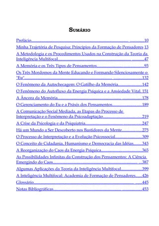 SUMÁRIO
Prefácio............................................................................................. .............10
Minha Trajetória de Pesquisa: Princípios da Formação de Pensadores 13
A Metodologia e os Procedimentos Usados na Construção da Teoria da
Inteligência Multifocal...................................................................... ...........47
A Memória e os Três Tipos de Pensamentos......................... ...................93
Os Três Mordomos da Mente Educando e Formando Silenciosamente o
"Eu".................................................................................... ..........................132
O Fenômeno da Autochecagem: O Gatilho da Memória......................142
O Fenômeno do Autofluxo da Energia Psíquica e a Ansiedade Vital. 151
A Âncora da Memória............................................................. ..................178
O Gerenciamento do Eu e a Práxis dos Pensamentos....................... .....189
A Comunicação Social Mediada, as Etapas do Processo de
Interpretação e o Fenômeno da Psicoadaptação....................................219
A Crise da Psicologia e da Psiquiatria.................................... .................247
Há um Mundo a Ser Descoberto nos Bastidores da Mente...................275
O Processo de Interpretação e a Evolução Psicossocial.........................309
O Conceito de Cidadania, Humanismo e Democracia das Idéias........343
A Reorganização do Caos da Energia Psíquica.................... ..................365
As Possibilidades Infinitas da Construção dos Pensamentos: A Ciência
Emergindo do Caos................................................................................. ...387
Algumas Aplicações da Teoria da Inteligência Multifocal...................399
A Inteligência Multifocal: Academia de Formação de Pensadores......426
Glossário................................................................................................ ......445
Notas Bibliográficas................................................................. ..................453
 
