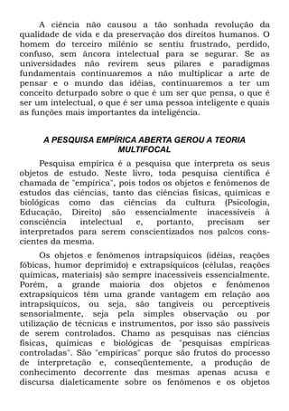 A ciência não causou a tão sonhada revolução da
qualidade de vida e da preservação dos direitos humanos. O
homem do terceiro milênio se sentiu frustrado, perdido,
confuso, sem âncora intelectual para se segurar. Se as
universidades não revirem seus pilares e paradigmas
fundamentais continuaremos a não multiplicar a arte de
pensar e o mundo das idéias, continuaremos a ter um
conceito deturpado sobre o que é um ser que pensa, o que é
ser um intelectual, o que é ser uma pessoa inteligente e quais
as funções mais importantes da inteligência.


     A PESQUISA EMPÍRICA ABERTA GEROU A TEORIA
                    MULTIFOCAL
     Pesquisa empírica é a pesquisa que interpreta os seus
objetos de estudo. Neste livro, toda pesquisa científica é
chamada de "empírica", pois todos os objetos e fenômenos de
estudos das ciências, tanto das ciências físicas, químicas e
biológicas como das ciências da cultura (Psicologia,
Educação, Direito) são essencialmente inacessíveis à
consciência   intelectual   e,  portanto,     precisam   ser
interpretados para serem conscientizados nos palcos cons-
cientes da mesma.
      Os objetos e fenômenos intrapsíquicos (idéias, reações
fóbicas, humor deprimido) e extrapsíquicos (células, reações
químicas, materiais) são sempre inacessíveis essencialmente.
Porém, a grande maioria dos objetos e fenômenos
extrapsíquicos têm uma grande vantagem em relação aos
intrapsíquicos, ou seja, são tangíveis ou perceptíveis
sensorialmente, seja pela simples observação ou por
utilização de técnicas e instrumentos, por isso são passíveis
de serem controlados. Chamo as pesquisas nas ciências
físicas, químicas e biológicas de "pesquisas empíricas
controladas". São "empíricas" porque são frutos do processo
de interpretação e, conseqüentemente, a produção de
conhecimento decorrente das mesmas apenas acusa e
discursa dialeticamente sobre os fenômenos e os objetos
 
