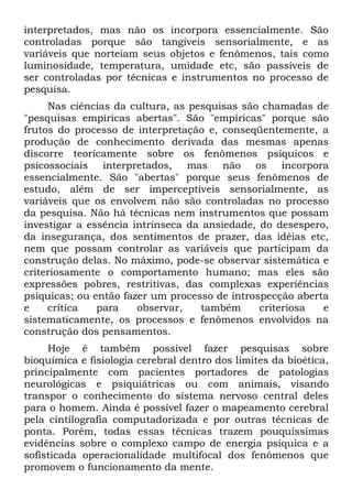 interpretados, mas não os incorpora essencialmente. São
controladas porque são tangíveis sensorialmente, e as
variáveis que norteiam seus objetos e fenômenos, tais como
luminosidade, temperatura, umidade etc, são passíveis de
ser controladas por técnicas e instrumentos no processo de
pesquisa.
     Nas ciências da cultura, as pesquisas são chamadas de
"pesquisas empíricas abertas". São "empíricas" porque são
frutos do processo de interpretação e, conseqüentemente, a
produção de conhecimento derivada das mesmas apenas
discorre teoricamente sobre os fenômenos psíquicos e
psicossociais interpretados, mas não os incorpora
essencialmente. São "abertas" porque seus fenômenos de
estudo, além de ser imperceptíveis sensorialmente, as
variáveis que os envolvem não são controladas no processo
da pesquisa. Não há técnicas nem instrumentos que possam
investigar a essência intrínseca da ansiedade, do desespero,
da insegurança, dos sentimentos de prazer, das idéias etc,
nem que possam controlar as variáveis que participam da
construção delas. No máximo, pode-se observar sistemática e
criteriosamente o comportamento humano; mas eles são
expressões pobres, restritivas, das complexas experiências
psíquicas; ou então fazer um processo de introspecção aberta
e    crítica   para    observar,    também     criteriosa  e
sistematicamente, os processos e fenômenos envolvidos na
construção dos pensamentos.
     Hoje é também possível fazer pesquisas sobre
bioquímica e fisiologia cerebral dentro dos limites da bioética,
principalmente com pacientes portadores de patologias
neurológicas e psiquiátricas ou com animais, visando
transpor o conhecimento do sistema nervoso central deles
para o homem. Ainda é possível fazer o mapeamento cerebral
pela cintílografia computadorizada e por outras técnicas de
ponta. Porém, todas essas técnicas trazem pouquíssimas
evidências sobre o complexo campo de energia psíquica e a
sofisticada operacionalidade multifocal dos fenômenos que
promovem o funcionamento da mente.
 