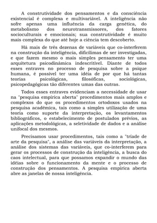 A construtividade dos pensamentos e da consciência
existencial é complexa e multivariável. A inteligência não
sofre apenas uma influência da carga genética, do
metabolismo     dos   neurotransmissores,     dos    fatores
socioculturais e emocionais; sua construtividade é muito
mais complexa do que até hoje a ciência tem descoberto.
     Há mais de três dezenas de variáveis que co-interferem
na construção da inteligência, dificílimas de ser investigadas,
e que fazem mesmo o mais simples pensamento ter uma
arquitetura psicodinâmica indescritível. Diante de todos
esses entraves no processo de pesquisa sobre a psique
humana, é possível ter uma idéia de por que há tantas
teorias     psicológicas,       filosóficas,       sociológicas,
psicopedagógicas tão diferentes umas das outras.
     Todos esses entraves evidenciam a necessidade de usar
na "pesquisa empírica aberta" procedimentos mais amplos e
complexos do que os procedimentos ortodoxos usados na
pesquisa acadêmica, tais como a simples utilização de uma
teoria como suporte da interpretação, os levantamentos
bibliográficos, o estabelecimento de postulados prévios, as
aplicações metodológicas, a seletividade de dados e a análise
unifocal dos mesmos.
     Precisamos usar procedimentos, tais como a "tríade de
arte da pesquisa", a análise das variáveis da interpretação, a
análise dos sistemas das variáveis, que co-interferem para
gerar os processos de construção da inteligência, a busca do
caos intelectual, para que possamos expandir o mundo das
idéias sobre o funcionamento da mente e o processo de
construção dos pensamentos. A pesquisa empírica aberta
abre as janelas de nossa inteligência.
 