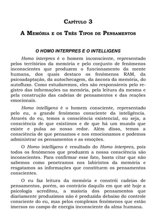 CAPÍTULO 3
    A MEMÓRIA     E OS   TRÊS TIPOS   DE   PENSAMENTOS

          O HOMO INTERPRES E O INTELLIGENS
     Homo interpres é o homem inconsciente, representado
pelos territórios da memória e pelo conjunto de fenômenos
inconscientes que produzem o funcionamento da mente
humana, dos quais destaco os fenômenos RAM, da
psicoadaptação, da autochecagem, da âncora da memória, do
autofluxo. Como estudaremos, eles são responsáveis pelo re-
gistro das informações na memória, pela leitura da mesma e
pela construção das cadeias de pensamentos e das reações
emocionais.
     Homo intelligens é o homem consciente, representado
pelo eu, o grande fenômeno consciente da inteligência.
Através do eu, temos a consciência existencial, ou seja, a
consciência de que existimos e de que há um mundo que
existe e pulsa ao nosso redor. Além disso, temos a
consciência de que pensamos e nos emocionamos e podemos
administrar os pensamentos e as emoções.
     O Homo intelligens é resultado do Homo interpres, pois
todos os fenômenos que produzem a nossa consciência são
inconscientes. Para confirmar esse fato, basta citar que não
sabemos como penetramos nos labirintos da memória e
resgatamos as informações que constituem os pensamentos
conscientes.
     O eu faz leitura da memória e constrói cadeias de
pensamentos, porém, ao contrário daquilo em que até hoje a
psicologia acreditou, a maioria dos pensamentos que
diariamente produzimos não é produzida debaixo do controle
consciente do eu, mas pelos complexos fenômenos que estão
imersos no campo de energia inconsciente da alma humana.
 
