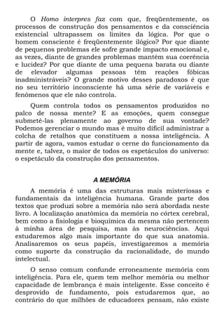 O Homo interpres faz com que, freqüentemente, os
processos de construção dos pensamentos e da consciência
existencial ultrapassem os limites da lógica. Por que o
homem consciente é freqüentemente ilógico? Por que diante
de pequenos problemas ele sofre grande impacto emocional e,
as vezes, diante de grandes problemas mantém sua coerência
e lucidez? Por que diante de uma pequena barata ou diante
de elevador algumas pessoas têm reações fóbicas
inadministráveis? O grande motivo desses paradoxos é que
no seu território inconsciente há uma série de variáveis e
fenômenos que ele não controla.
     Quem controla todos os pensamentos produzidos no
palco de nossa mente? E as emoções, quem consegue
submetê-las plenamente ao governo de sua vontade?
Podemos gerenciar o mundo mas é muito difícil administrar a
colcha de retalhos que constituem a nossa inteligência. A
partir de agora, vamos estudar o cerne do funcionamento da
mente e, talvez, o maior de todos os espetáculos do universo:
o espetáculo da construção dos pensamentos.


                        A MEMÓRIA
      A memória é uma das estruturas mais misteriosas e
fundamentais da inteligência humana. Grande parte dos
textos que produzi sobre a memória não será abordada neste
livro. A localização anatômica da memória no córtex cerebral,
bem como a fisiologia e bioquímica da mesma não pertencem
à minha área de pesquisa, mas às neurociências. Aqui
estudaremos algo mais importante do que sua anatomia.
Analisaremos os seus papéis, investigaremos a memória
como suporte da construção da racionalidade, do mundo
intelectual.
      O senso comum confunde erroneamente memória com
inteligência. Para ele, quem tem melhor memória ou melhor
capacidade de lembrança é mais inteligente. Esse conceito é
desprovido de fundamento, pois estudaremos que, ao
contrário do que milhões de educadores pensam, não existe
 