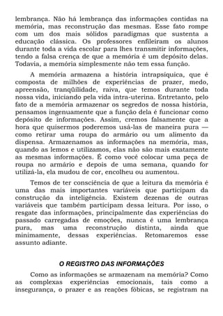 lembrança. Não há lembrança das informações contidas na
memória, mas reconstrução das mesmas. Esse fato rompe
com um dos mais sólidos paradigmas que sustenta a
educação clássica. Os professores enfileiram os alunos
durante toda a vida escolar para lhes transmitir informações,
tendo a falsa crença de que a memória é um depósito delas.
Todavia, a memória simplesmente não tem essa função.
      A memória armazena a história intrapsíquica, que é
composta de milhões de experiências de prazer, medo,
apreensão, tranqüilidade, raiva, que temos durante toda
nossa vida, iniciando pela vida intra-uterina. Entretanto, pelo
fato de a memória armazenar os segredos de nossa história,
pensamos ingenuamente que a função dela é funcionar como
depósito de informações. Assim, cremos falsamente que a
hora que quisermos poderemos usá-las de maneira pura —
como retirar uma roupa do armário ou um alimento da
dispensa. Armazenamos as informações na memória, mas,
quando as lemos e utilizamos, elas não são mais exatamente
as mesmas informações. É como você colocar uma peça de
roupa no armário e depois de uma semana, quando for
utilizá-la, ela mudou de cor, encolheu ou aumentou.
     Temos de ter consciência de que a leitura da memória é
uma das mais importantes variáveis que participam da
construção da inteligência. Existem dezenas de outras
variáveis que também participam dessa leitura. Por isso, o
resgate das informações, principalmente das experiências do
passado carregadas de emoções, nunca é uma lembrança
pura, mas uma reconstrução distinta, ainda que
minimamente, dessas experiências. Retomaremos esse
assunto adiante.


              O REGISTRO DAS INFORMAÇÕES
     Como as informações se armazenam na memória? Como
as complexas experiências emocionais, tais como a
insegurança, o prazer e as reações fóbicas, se registram na
 