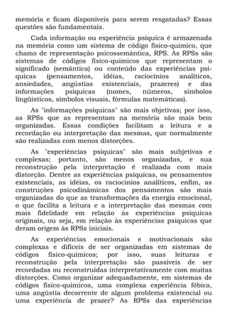 memória e ficam disponíveis para serem resgatadas? Essas
questões são fundamentais.
     Cada informação ou experiência psíquica é armazenada
na memória como um sistema de código físico-químico, que
chamo de representação psicossemântica, RPS. As RPSs são
sistemas de códigos físico-quimicos que representam o
significado (semântica) ou conteúdo das experiências psí-
quicas     (pensamentos,    idéias,   raciocínios  analíticos,
ansiedades, angústias existenciais, prazeres) e das
informações      psíquicas   (nomes,     números,   símbolos
lingüísticos, símbolos visuais, fórmulas matemáticas).
     As "informações psíquicas" são mais objetivas; por isso,
as RPSs que as representam na memória são mais bem
organizadas. Essas condições facilitam a leitura e a
recordação ou interpretação das mesmas, que normalmente
são realizadas com menos distorções.
     As "experiências psíquicas" são mais subjetivas e
complexas; portanto, são menos organizadas, e sua
reconstrução pela interpretação é realizada com mais
distorção. Dentre as experiências psíquicas, os pensamentos
existenciais, as idéias, os raciocínios analíticos, enfim, as
construções psicodinâmicas dos pensamentos são mais
organizadas do que as transformações da energia emocional,
o que facilita a leitura e a interpretação das mesmas com
mais fidelidade em relação às experiências psíquicas
originais, ou seja, em relação às experiências psíquicas que
deram origem às RPSs iniciais.
     As experiências emocionais e motivacionais são
complexas e difíceis de ser organizadas em sistemas de
códigos físico-químicos; por isso, suas leituras e
reconstrução pela interpretação são passíveis de ser
recordadas ou reconstruídas interpretativamente com muitas
distorções. Como organizar adequadamente, em sistemas de
códigos físico-químicos, uma complexa experiência fóbica,
uma angústia decorrente de algum problema existencial ou
uma experiência de prazer? As RPSs das experiências
 