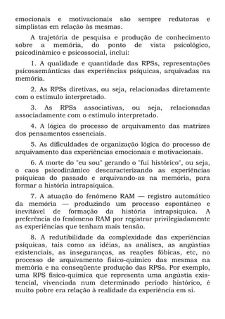 emocionais e motivacionais são         sempre   redutoras   e
simplistas em relação às mesmas.
     A trajetória de pesquisa e produção de conhecimento
sobre a memória, do ponto de vista psicológico,
psicodinâmico e psicossocial, inclui:
     1. A qualidade e quantidade das RPSs, representações
psicossemânticas das experiências psíquicas, arquivadas na
memória.
    2. As RPSs diretivas, ou seja, relacionadas diretamente
com o estímulo interpretado.
    3. As RPSs associativas, ou seja,            relacionadas
associadamente com o estímulo interpretado.
     4. A lógica do processo de arquivamento das matrizes
dos pensamentos essenciais.
    5. As dificuldades de organização lógica do processo de
arquivamento das experiências emocionais e motivacionais.
    6. A morte do "eu sou" gerando o "fui histórico", ou seja,
o caos psicodinâmico descaracterizando as experiências
psíquicas do passado e arquivando-as na memória, para
formar a história intrapsíquica.
     7. A atuação do fenômeno RAM — registro automático
da memória — produzindo um processo espontâneo e
inevitável de formação da história intrapsíquica. A
preferência do fenômeno RAM por registrar privilegiadamente
as experiências que tenham mais tensão.
     8. A redutibilidade da complexidade das experiências
psíquicas, tais como as idéias, as análises, as angústias
existenciais, as inseguranças, as reações fóbicas, etc, no
processo de arquivamento fisico-químico das mesmas na
memória e na conseqüente produção das RPSs. Por exemplo,
uma RPS físico-química que representa uma angústia exis-
tencial, vivenciada num determinado período histórico, é
muito pobre era relação à realidade da experiência em si.
 