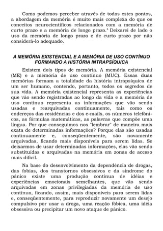 Como podemos perceber através de todos estes pontos,
a abordagem da memória é muito mais complexa do que os
conceitos neurocientíficos relacionados com a memória de
curto prazo e a memória de longo prazo.4 Deixarei de lado o
uso da memória de longo prazo e de curto prazo por não
considerá-lo adequado.


A MEMÓRIA EXISTENCIAL E A MEMÓRIA DE USO CONTÍNUO
       FORMANDO A HISTÓRIA INTRAPSÍQUICA
     Existem dois tipos de memória. A memória existencial
(ME) e a memória de uso contínuo (MUC). Essas duas
memórias formam a totalidade da história intrapsíquica de
um ser humano, contendo, portanto, todos os segredos de
sua vida. A memória existencial representa as experiências
que vão sendo registradas ao longo da vida e a memória de
uso contínuo representa as informações que vão sendo
usadas e rearquivadas continuamente, tais como os
endereços das residências e dos e-mails, os números telefôni-
cos, as fórmulas matemáticas, as palavras que compõe uma
língua. Por que conseguimos nos "lembrar" de maneira mais
exata de determinadas informações? Porque elas são usadas
continuamente e, conseqüentemente, são novamente
arquivadas, ficando mais disponíveis para serem lidas. Se
deixarmos de usar determinadas informações, elas vão sendo
substituídas e arquivadas na memória em zonas de acesso
mais difícil.
     Na base do desenvolvimento da dependência de drogas,
das fobias, dos transtornos obsessivos e da síndrome do
pânico existe uma produção contínua de idéias e
experiências emocionais semelhantes, que vão sendo
arquivadas em zonas privilegiadas da memória de uso
contínuo, ficando, assim, mais disponíveis para serem lidas
e, conseqüentemente, para reproduzir novamente um desejo
compulsivo por usar a droga, uma reação fóbica, uma idéia
obsessiva ou precipitar um novo ataque de pânico.
 