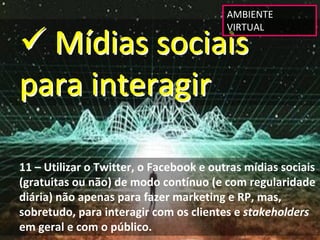 AMBIENTE 


 Mídias sociais 
                                         VIRTUAL




para interagir

11 – Utilizar o Twitter, o Facebook e outras mídias sociais 
(gratuitas ou não) de modo contínuo (e com regularidade 
diária) não apenas para fazer marketing e RP, mas, 
sobretudo, para interagir com os clientes e stakeholders
em geral e com o público.
 