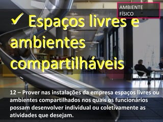 AMBIENTE 


 Espaços livres e 
                                         FÍSICO




ambientes 
compartilháveis
12 – Prover nas instalações da empresa espaços livres ou 
ambientes compartilhados nos quais os funcionários 
possam desenvolver individual ou coletivamente as 
atividades que desejam.
 