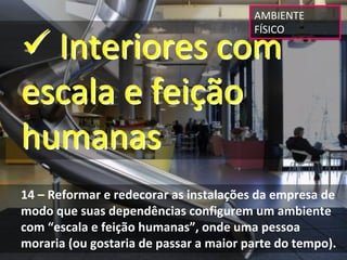 AMBIENTE 


 Interiores com 
                                        FÍSICO




escala e feição 
humanas
14 – Reformar e redecorar as instalações da empresa de 
modo que suas dependências configurem um ambiente 
com “escala e feição humanas”, onde uma pessoa 
moraria (ou gostaria de passar a maior parte do tempo).
 