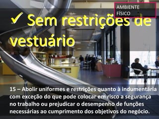 AMBIENTE 


 Sem restrições de 
                                         FÍSICO




vestuário

15 – Abolir uniformes e restrições quanto à indumentária  
com exceção do que pode colocar em risco a segurança 
no trabalho ou prejudicar o desempenho de funções 
necessárias ao cumprimento dos objetivos do negócio.
 