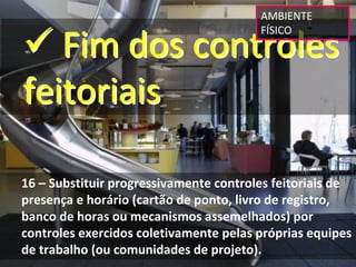 AMBIENTE 


 Fim dos controles 
                                        FÍSICO




feitoriais

16 – Substituir progressivamente controles feitoriais de 
presença e horário (cartão de ponto, livro de registro, 
banco de horas ou mecanismos assemelhados) por 
controles exercidos coletivamente pelas próprias equipes 
de trabalho (ou comunidades de projeto).
 