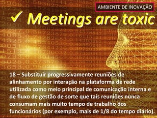 AMBIENTE DE INOVAÇÃO

 Meetings are toxic


18 – Substituir progressivamente reuniões de 
alinhamento por interação na plataforma de rede 
utilizada como meio principal de comunicação interna e 
de fluxo de gestão de sorte que tais reuniões nunca 
consumam mais muito tempo de trabalho dos 
funcionários (por exemplo, mais de 1/8 do tempo diário).
 