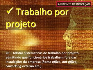 AMBIENTE DE INOVAÇÃO


 Trabalho por 
projeto

20 – Adotar sistemáticas de trabalho por projeto, 
admitindo que funcionários trabalhem fora das 
instalações da empresa (home office, out office, 
coworking externo etc.).
 