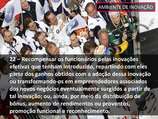 AMBIENTE DE INOVAÇÃO




22 – Recompensar os funcionários pelas inovações 
efetivas que tenham introduzido, repartindo com eles 
parte dos ganhos obtidos com a adoção dessa inovação 
ou transformando‐os em empreendedores associados 
dos novos negócios eventualmente surgidos a partir de 
tal inovação; ou, ainda, por meio da distribuição de 
bônus, aumento de rendimentos ou proventos, 
promoção funcional e reconhecimento. 
 