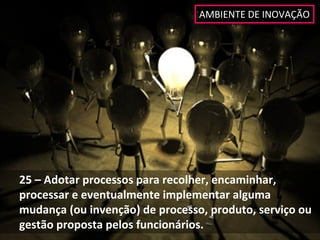 AMBIENTE DE INOVAÇÃO




25 – Adotar processos para recolher, encaminhar, 
processar e eventualmente implementar alguma 
mudança (ou invenção) de processo, produto, serviço ou 
gestão proposta pelos funcionários. 
 