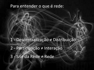 Para entender o que é rede:




1 ‐ Descentralização ≠ Distribuição
2 ‐ Participação ≠ Interação
3 ‐ Site da Rede ≠ Rede
 