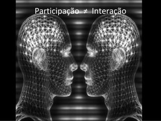 Participação  ≠ Interação
 