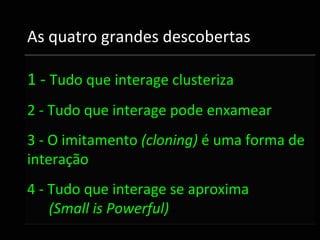 As quatro grandes descobertas

1 ‐ Tudo que interage clusteriza
2 ‐ Tudo que interage pode enxamear
3 ‐ O imitamento (cloning) é uma forma de    
interação
4 ‐ Tudo que interage se aproxima 
    (Small is Powerful)
 