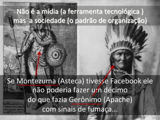 Não é a mídia (a ferramenta tecnológica ) 
 mas  a sociedade (o padrão de organização)   




Se Montezuma (Asteca) tivesse Facebook ele 
      não poderia fazer um décimo 
     do que fazia Gerônimo (Apache)
         com sinais de fumaça...
 