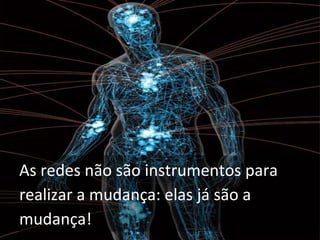 As redes não são instrumentos para 
realizar a mudança: elas já são a 
mudança!
 