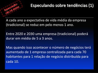  
        ação:     Especulando sobre tendências (1)
   e cul ados
Esp  há d
 não

 A cada ano a expectativa de vida média da empresa 
 (tradicional) se reduz em pelo menos 1 ano.

 Entre 2020 e 2030 uma empresa (tradicional) poderá
 durar em média de 5 a 3 anos.

 Mas quando isso acontecer o número de negócios terá
 aumentado de 1 empresa centralizada para cada 70 
 habitantes para 1 relação de negócio distribuída para 
 cada 10.
 
