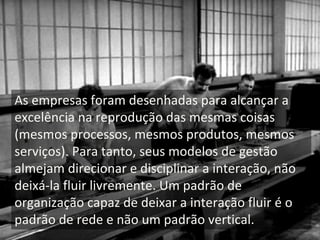 As empresas foram desenhadas para alcançar a 
excelência na reprodução das mesmas coisas 
(mesmos processos, mesmos produtos, mesmos 
serviços). Para tanto, seus modelos de gestão 
almejam direcionar e disciplinar a interação, não 
deixá‐la fluir livremente. Um padrão de 
organização capaz de deixar a interação fluir é o 
padrão de rede e não um padrão vertical. 
 